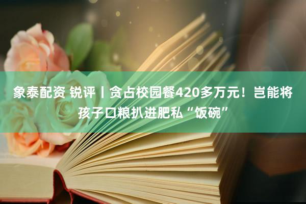 象泰配资 锐评丨贪占校园餐420多万元!岂能将孩子口粮扒进肥私“饭碗”