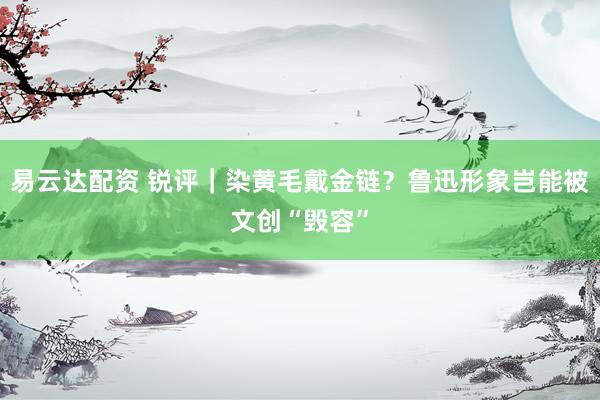易云达配资 锐评｜染黄毛戴金链？鲁迅形象岂能被文创“毁容”