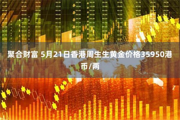 聚合财富 5月21日香港周生生黄金价格35950港币/两
