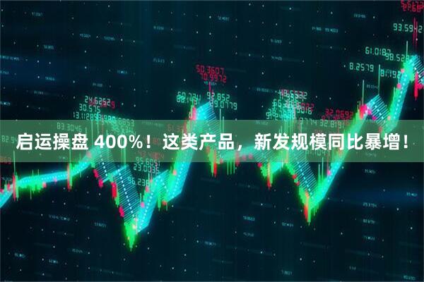 启运操盘 400%！这类产品，新发规模同比暴增！