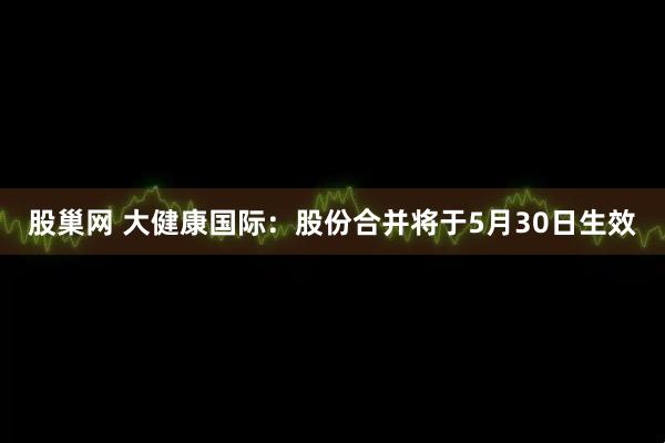 股巢网 大健康国际：股份合并将于5月30日生效