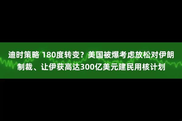 迪时策略 180度转变？美国被爆考虑放松对伊朗制裁、让伊获高达300亿美元建民用核计划