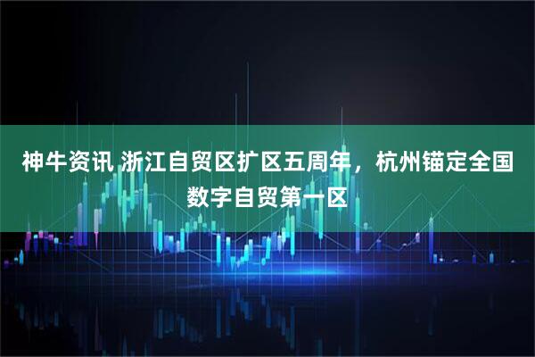 神牛资讯 浙江自贸区扩区五周年，杭州锚定全国数字自贸第一区