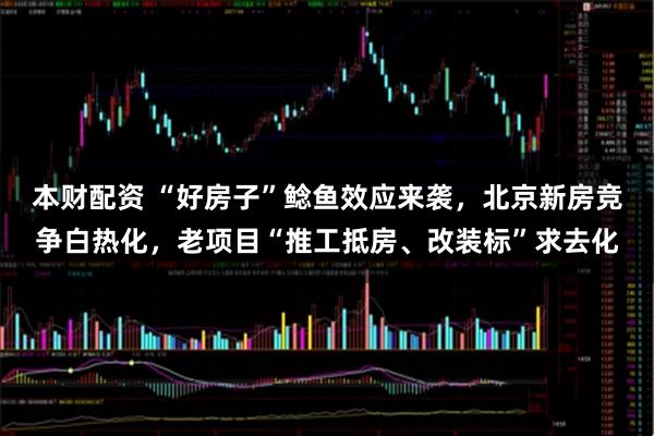 本财配资 “好房子”鲶鱼效应来袭，北京新房竞争白热化，老项目“推工抵房、改装标”求去化