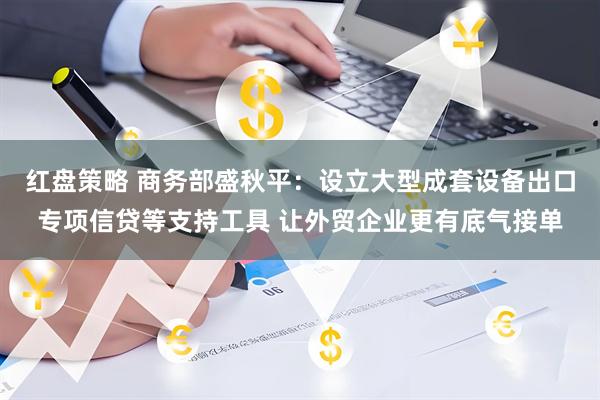 红盘策略 商务部盛秋平：设立大型成套设备出口专项信贷等支持工具 让外贸企业更有底气接单