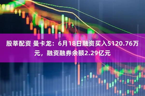 股莘配资 曼卡龙:6月18日融资买入5120.76万元,融资融券余额2.29亿元