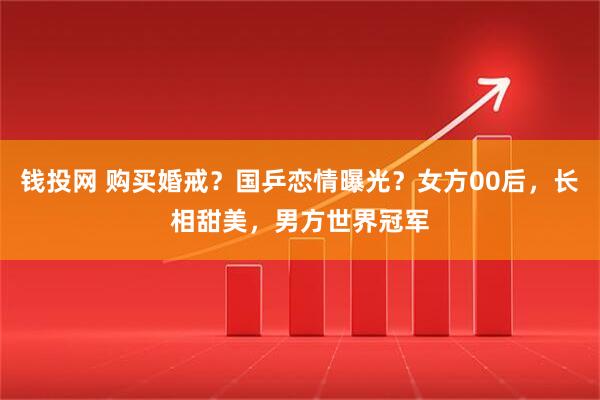 钱投网 购买婚戒？国乒恋情曝光？女方00后，长相甜美，男方世界冠军