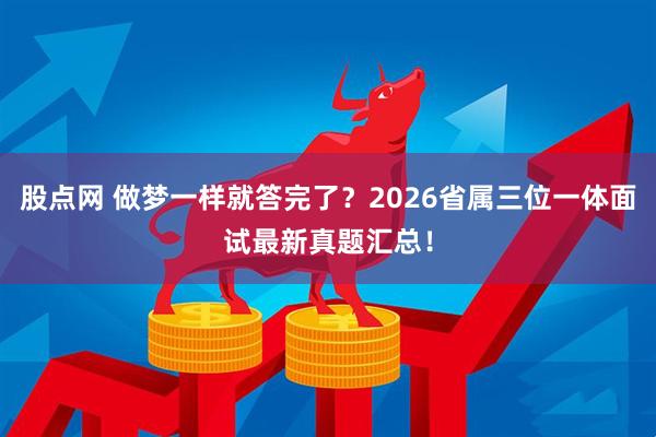 股点网 做梦一样就答完了？2026省属三位一体面试最新真题汇总！